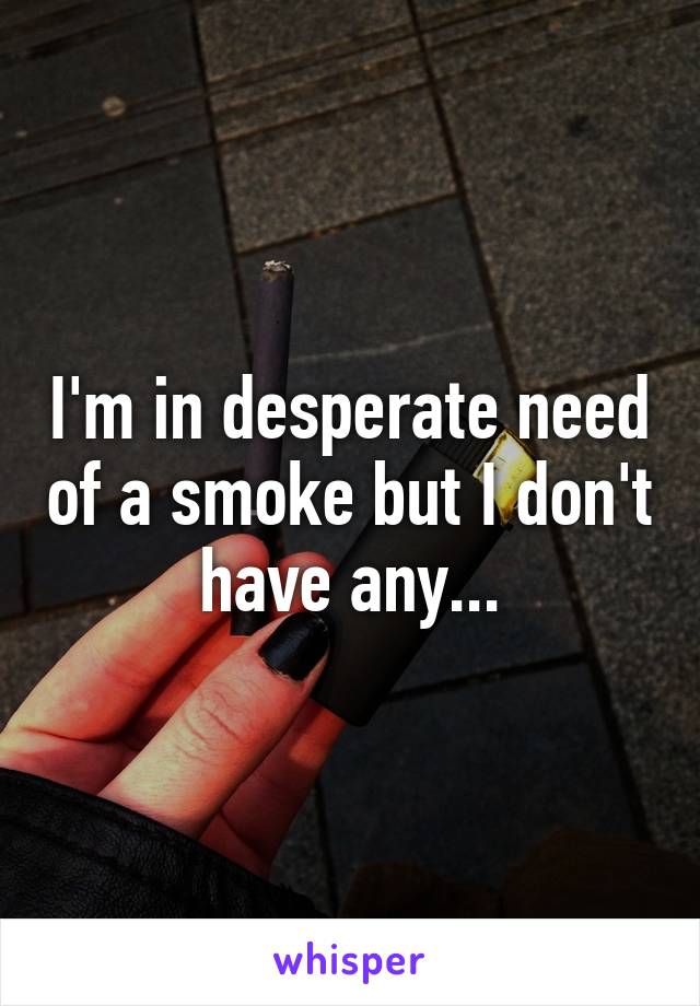 I'm in desperate need of a smoke but I don't have any...