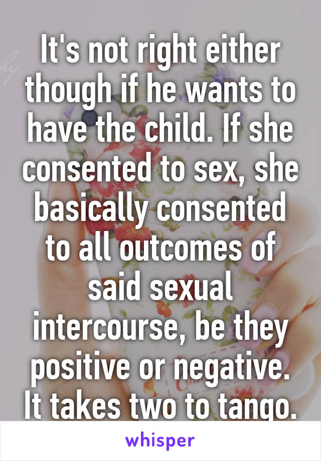 It's not right either though if he wants to have the child. If she consented to sex, she basically consented to all outcomes of said sexual intercourse, be they positive or negative. It takes two to tango.