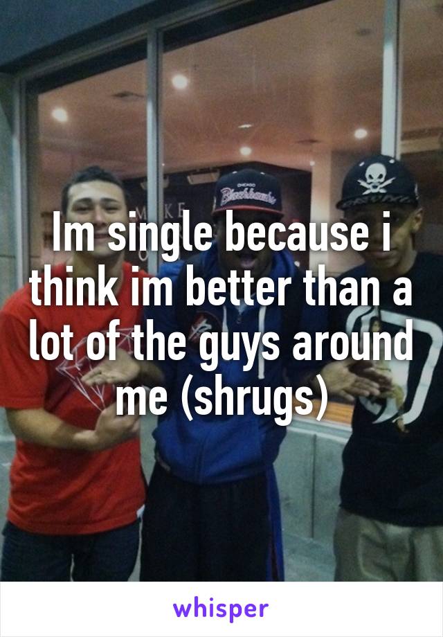 Im single because i think im better than a lot of the guys around me (shrugs)