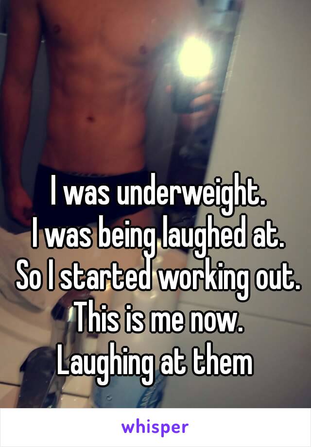 I was underweight.
I was being laughed at.
So I started working out.
This is me now.
Laughing at them 