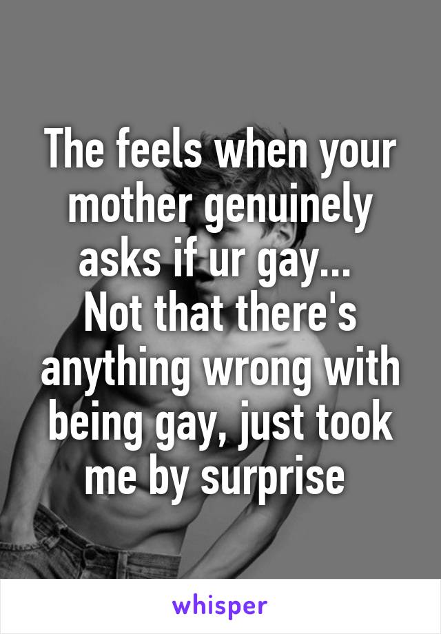 The feels when your mother genuinely asks if ur gay... 
Not that there's anything wrong with being gay, just took me by surprise 