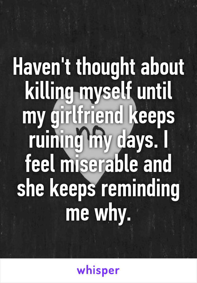 Haven't thought about killing myself until my girlfriend keeps ruining my days. I feel miserable and she keeps reminding me why.