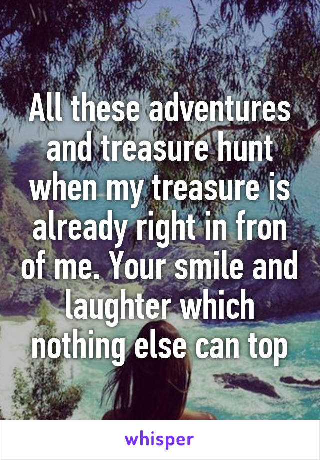 All these adventures and treasure hunt when my treasure is already right in fron of me. Your smile and laughter which nothing else can top