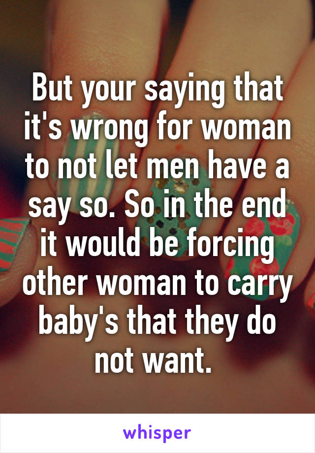 But your saying that it's wrong for woman to not let men have a say so. So in the end it would be forcing other woman to carry baby's that they do not want. 