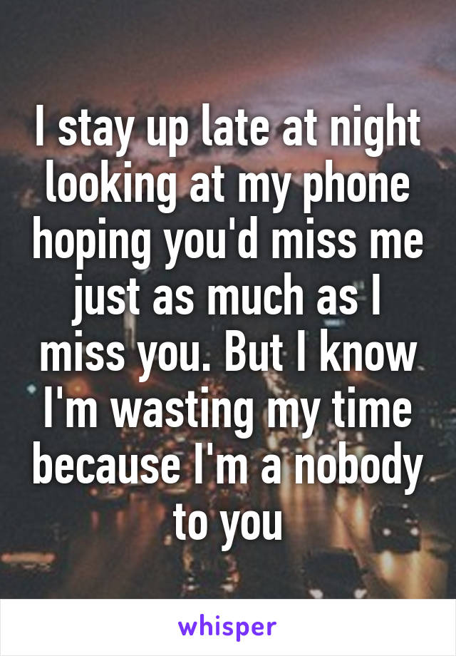 I stay up late at night looking at my phone hoping you'd miss me just as much as I miss you. But I know I'm wasting my time because I'm a nobody to you