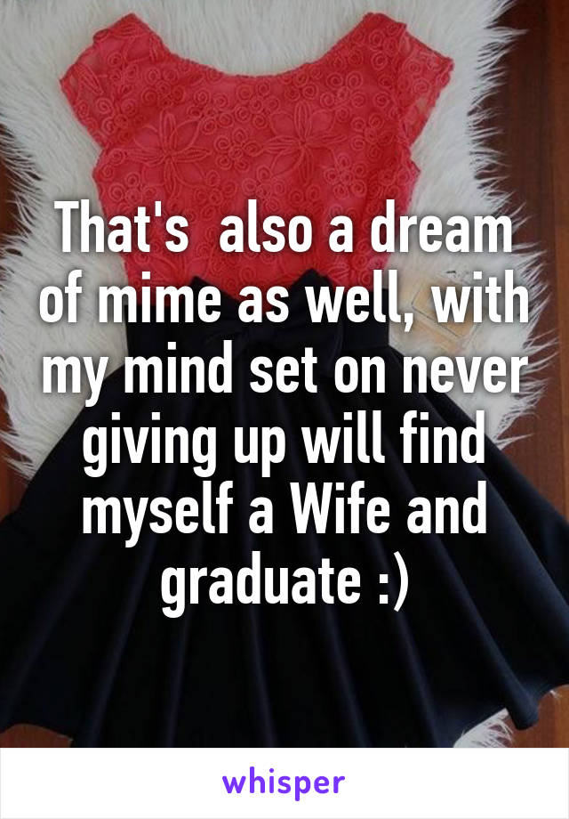 That's  also a dream of mime as well, with my mind set on never giving up will find myself a Wife and graduate :)