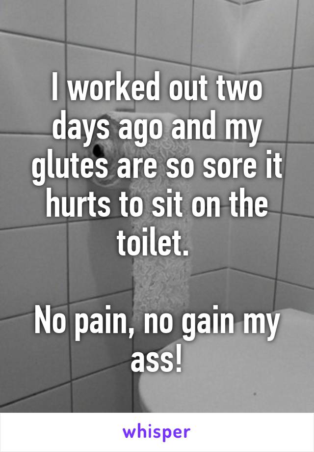 I worked out two days ago and my glutes are so sore it hurts to sit on the toilet. 

No pain, no gain my ass!