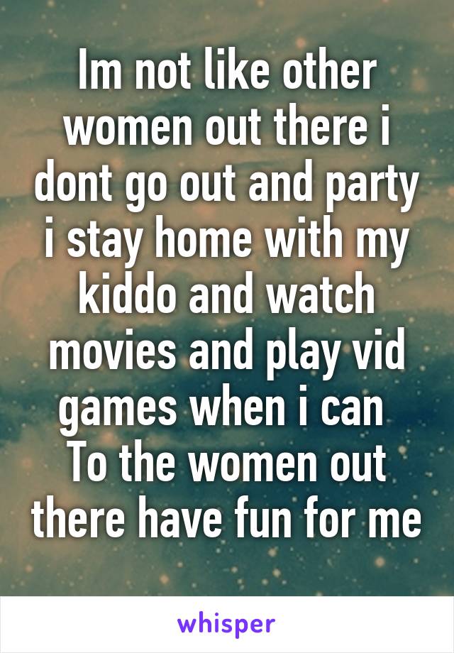 Im not like other women out there i dont go out and party i stay home with my kiddo and watch movies and play vid games when i can 
To the women out there have fun for me 