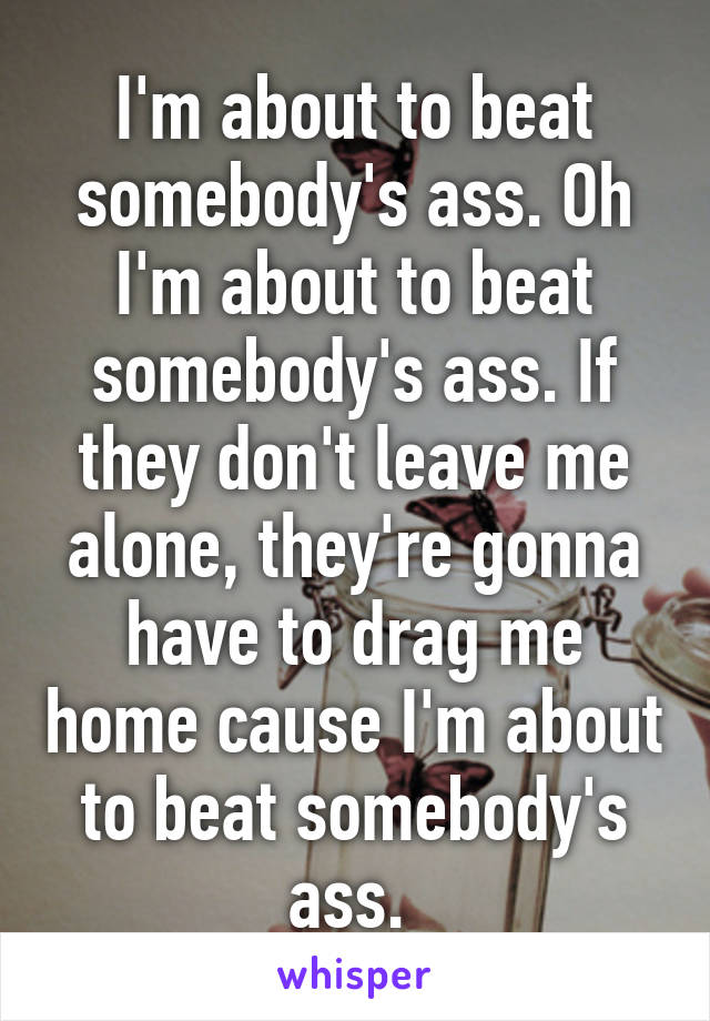 I'm about to beat somebody's ass. Oh I'm about to beat somebody's ass. If they don't leave me alone, they're gonna have to drag me home cause I'm about to beat somebody's ass. 