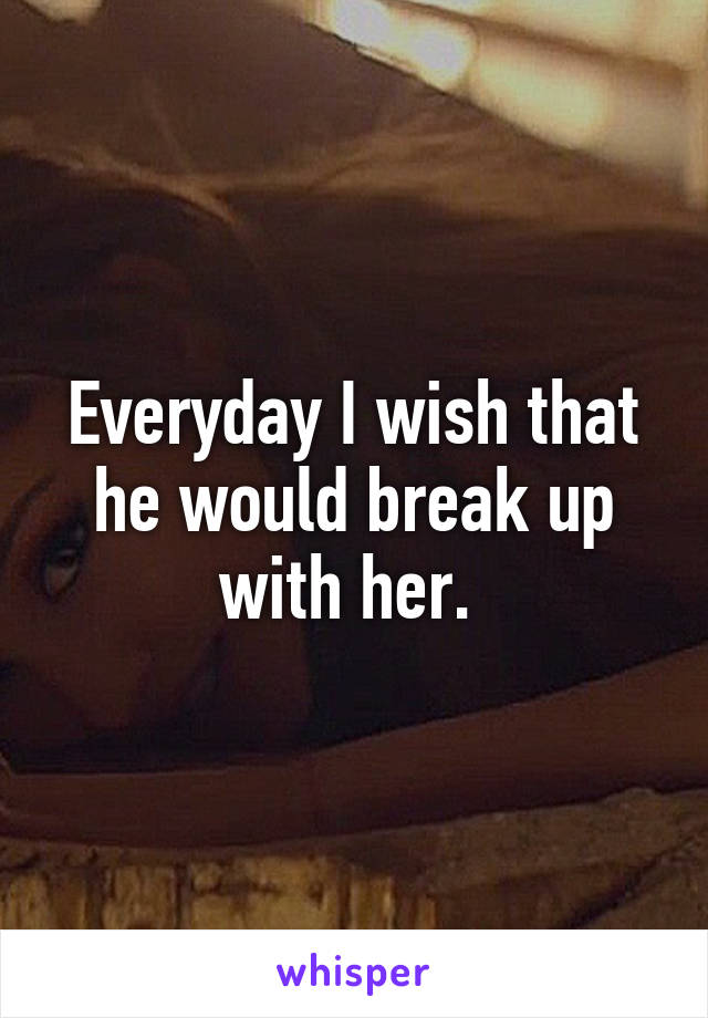 Everyday I wish that he would break up with her. 