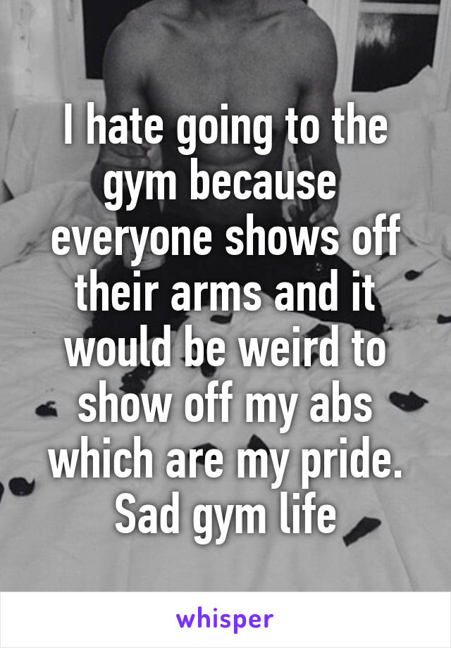 I hate going to the gym because  everyone shows off their arms and it would be weird to show off my abs which are my pride. Sad gym life