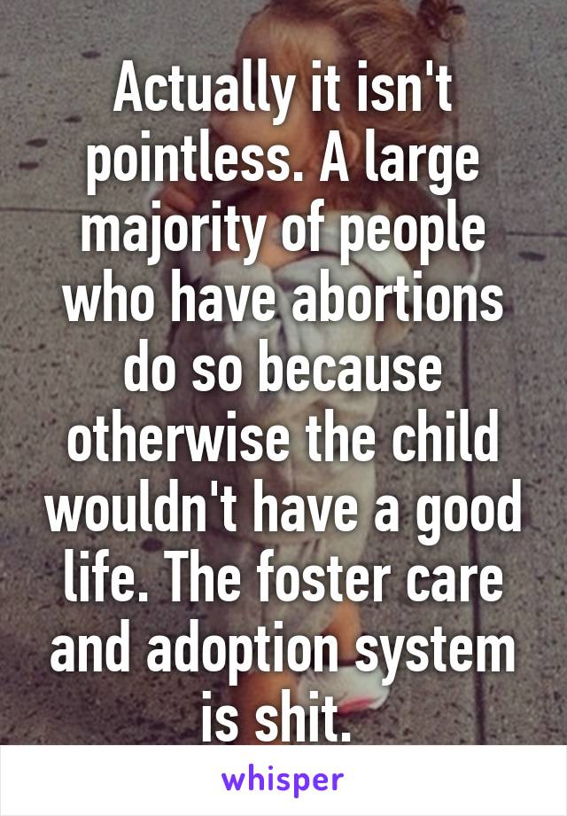 Actually it isn't pointless. A large majority of people who have abortions do so because otherwise the child wouldn't have a good life. The foster care and adoption system is shit. 