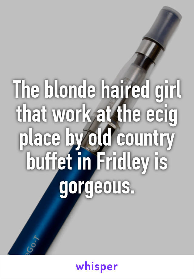 The blonde haired girl that work at the ecig place by old country buffet in Fridley is gorgeous.