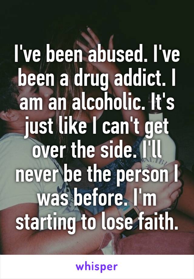 I've been abused. I've been a drug addict. I am an alcoholic. It's just like I can't get over the side. I'll never be the person I was before. I'm starting to lose faith.