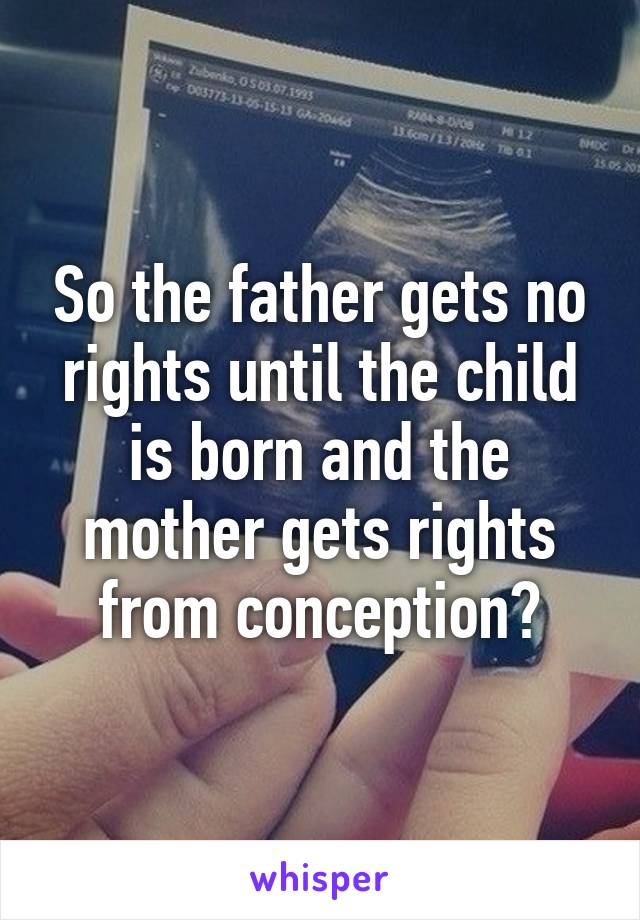 So the father gets no rights until the child is born and the mother gets rights from conception?