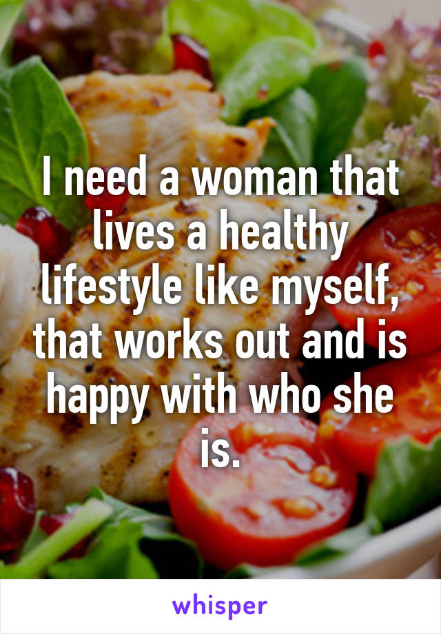 I need a woman that lives a healthy lifestyle like myself, that works out and is happy with who she is.