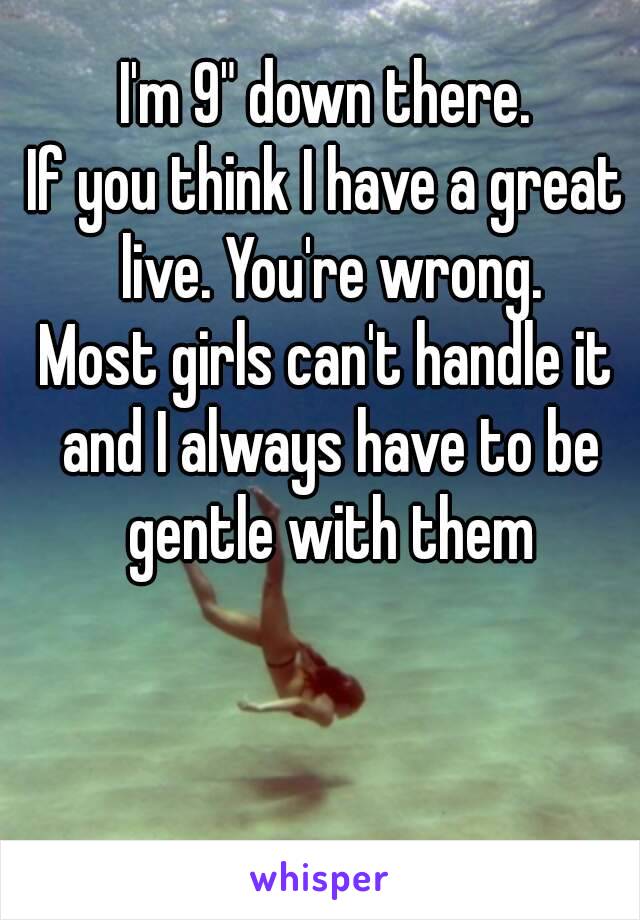 I'm 9" down there.
If you think I have a great live. You're wrong.
Most girls can't handle it and I always have to be gentle with them