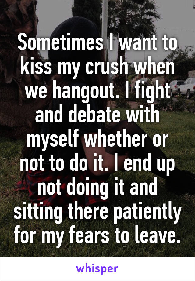 Sometimes I want to kiss my crush when we hangout. I fight and debate with myself whether or not to do it. I end up not doing it and sitting there patiently for my fears to leave.