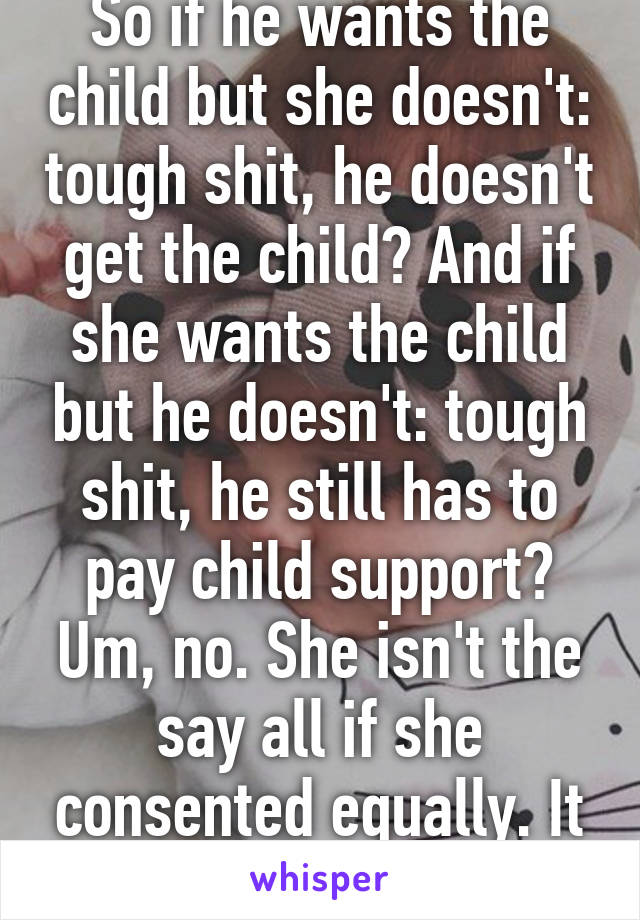 So if he wants the child but she doesn't: tough shit, he doesn't get the child? And if she wants the child but he doesn't: tough shit, he still has to pay child support? Um, no. She isn't the say all if she consented equally. It takes two to tango.