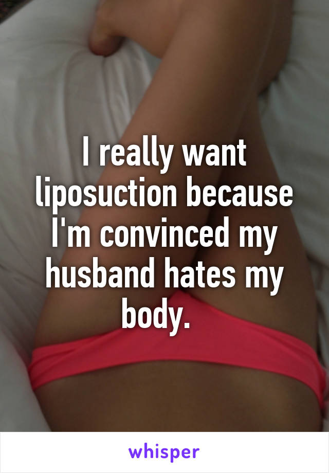 I really want liposuction because I'm convinced my husband hates my body.  