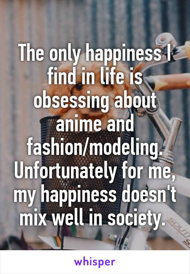 The only happiness I find in life is obsessing about anime and fashion/modeling. Unfortunately for me, my happiness doesn't mix well in society. 