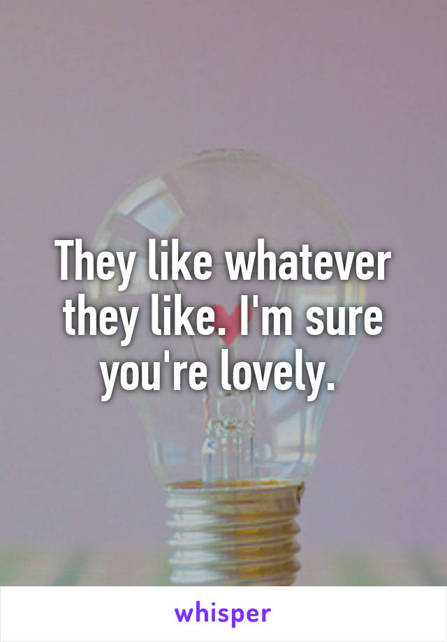 They like whatever they like. I'm sure you're lovely. 