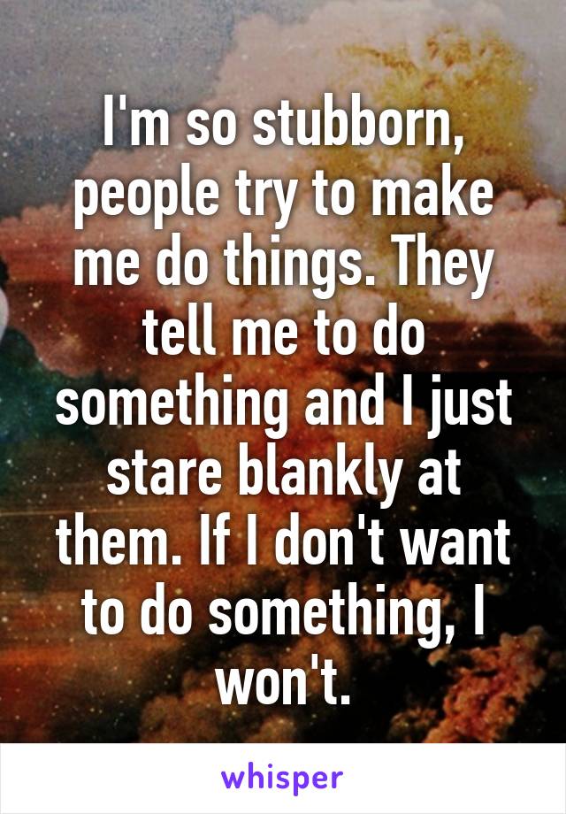 I'm so stubborn, people try to make me do things. They tell me to do something and I just stare blankly at them. If I don't want to do something, I won't.