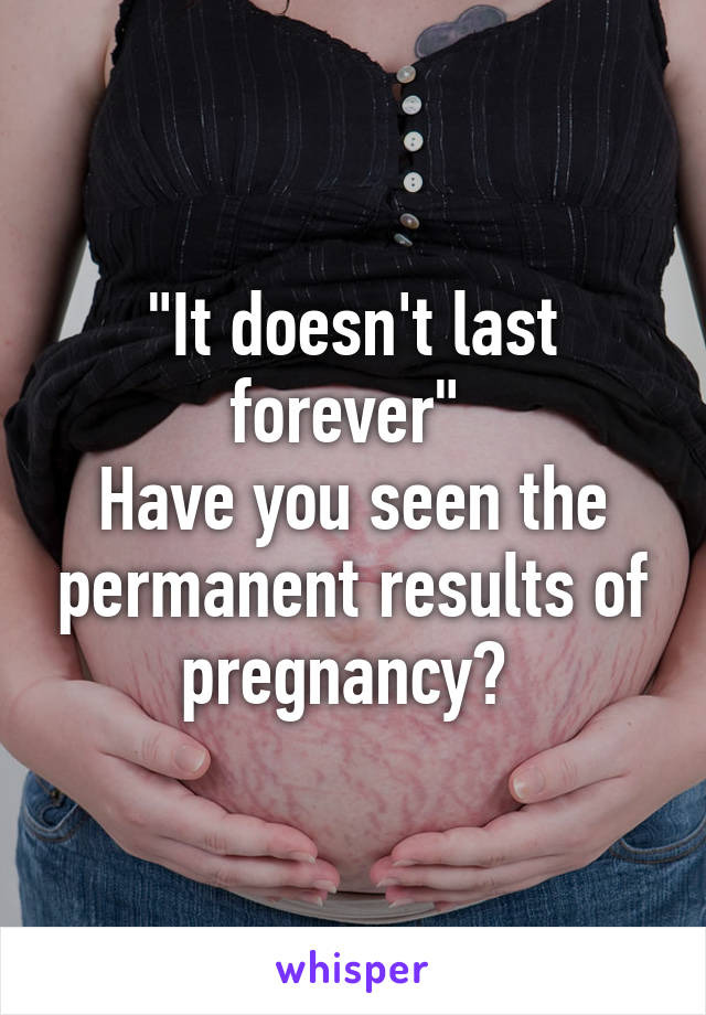 "It doesn't last forever" 
Have you seen the permanent results of pregnancy? 