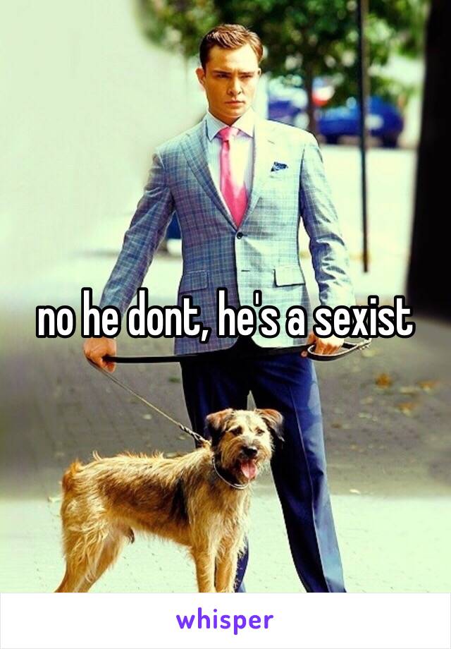 no he dont, he's a sexist 