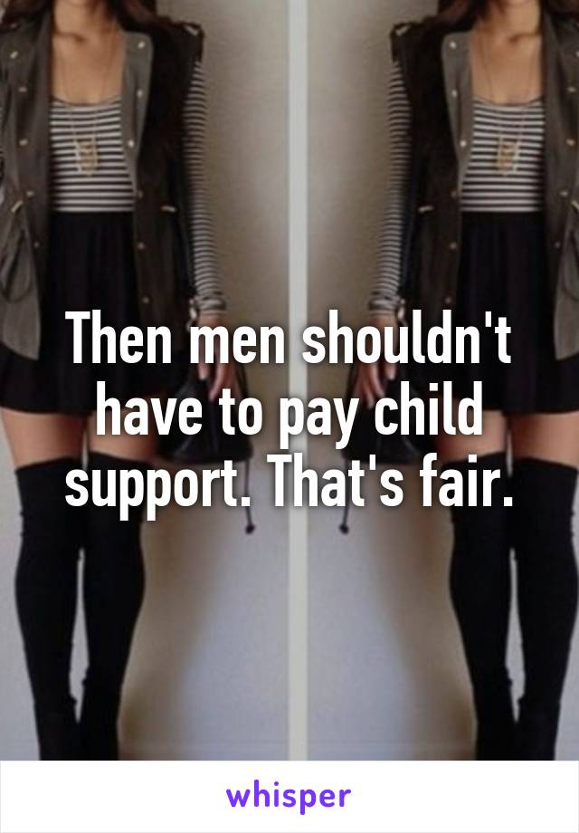 Then men shouldn't have to pay child support. That's fair.