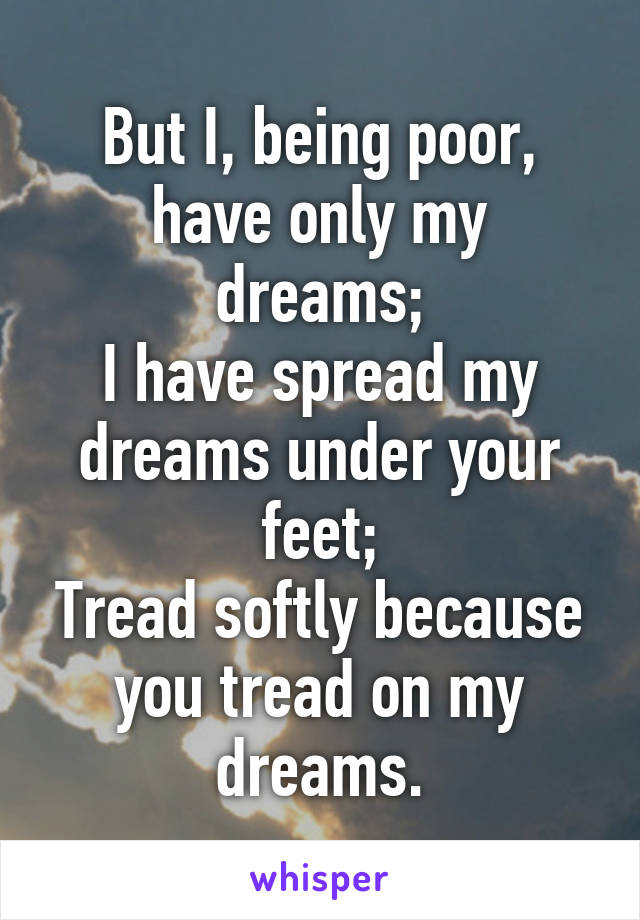 But I, being poor, have only my dreams;
I have spread my dreams under your feet;
Tread softly because you tread on my dreams.