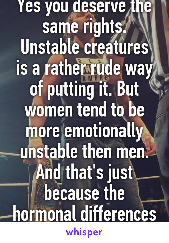 Yes you deserve the same rights.
Unstable creatures is a rather rude way of putting it. But women tend to be more emotionally unstable then men. And that's just because the hormonal differences in our bodies. 