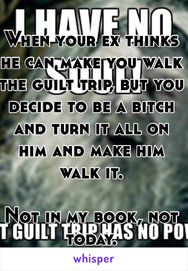 When your ex thinks he can make you walk the guilt trip, but you decide to be a bitch and turn it all on him and make him walk it.

Not in my book, not today. 