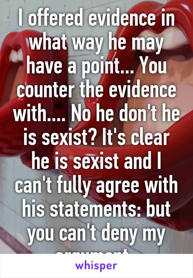 I offered evidence in what way he may have a point... You counter the evidence with.... No he don't he is sexist? It's clear he is sexist and I can't fully agree with his statements: but you can't deny my argument. 