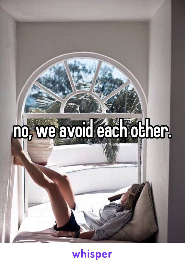 no, we avoid each other. 