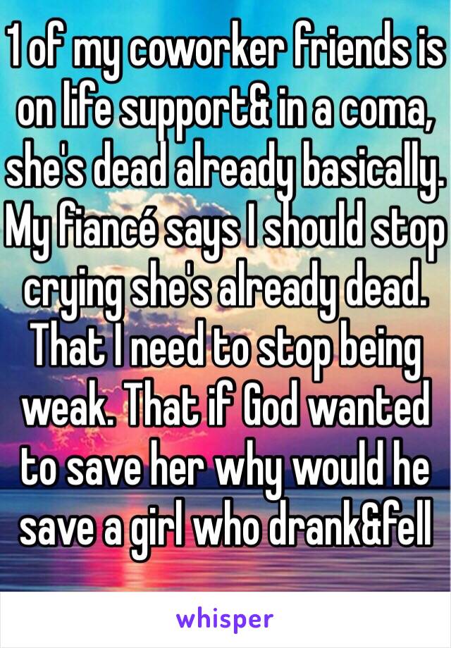 1 of my coworker friends is on life support& in a coma, she's dead already basically. My fiancé says I should stop crying she's already dead. That I need to stop being weak. That if God wanted to save her why would he save a girl who drank&fell