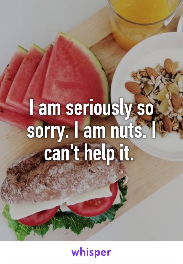 I am seriously so sorry. I am nuts. I can't help it. 