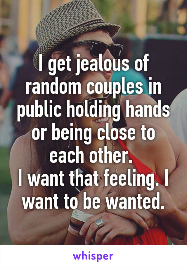 I get jealous of random couples in public holding hands or being close to each other. 
I want that feeling. I want to be wanted.