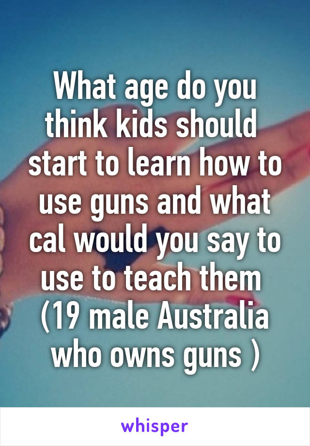 What age do you think kids should  start to learn how to use guns and what cal would you say to use to teach them 
(19 male Australia who owns guns )