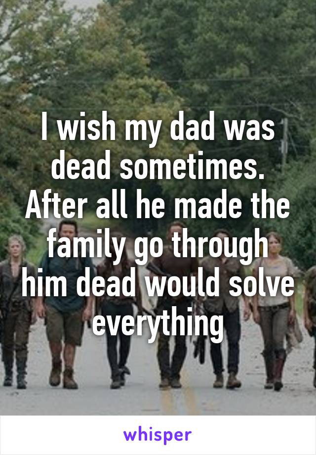 I wish my dad was dead sometimes. After all he made the family go through him dead would solve everything