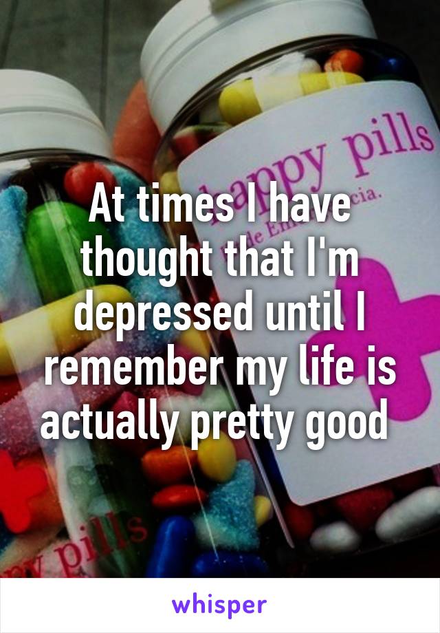 At times I have thought that I'm depressed until I remember my life is actually pretty good 