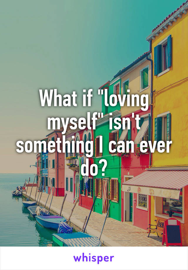 What if "loving myself" isn't something I can ever do?