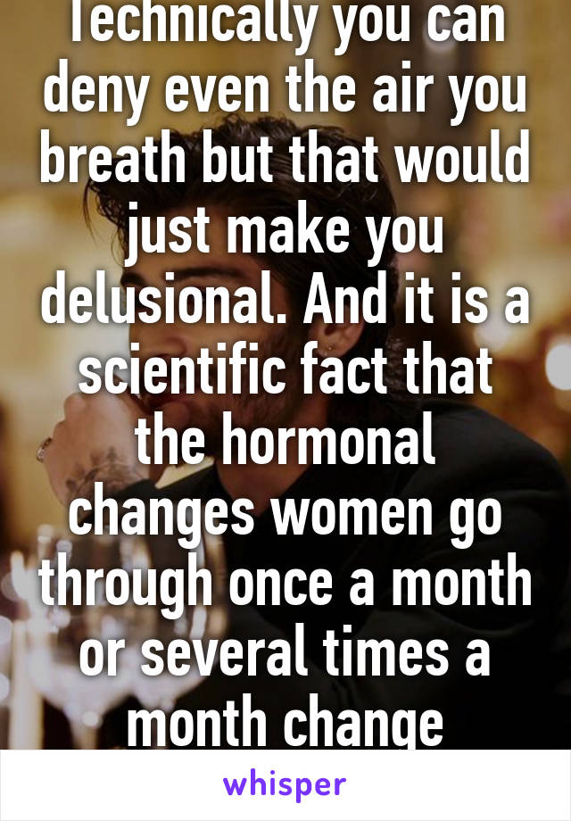 Technically you can deny even the air you breath but that would just make you delusional. And it is a scientific fact that the hormonal changes women go through once a month or several times a month change behavior and mood. 