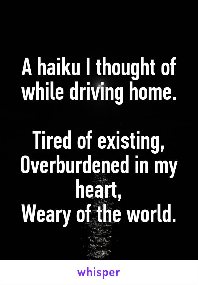 A haiku I thought of while driving home.

Tired of existing,
Overburdened in my heart,
Weary of the world.