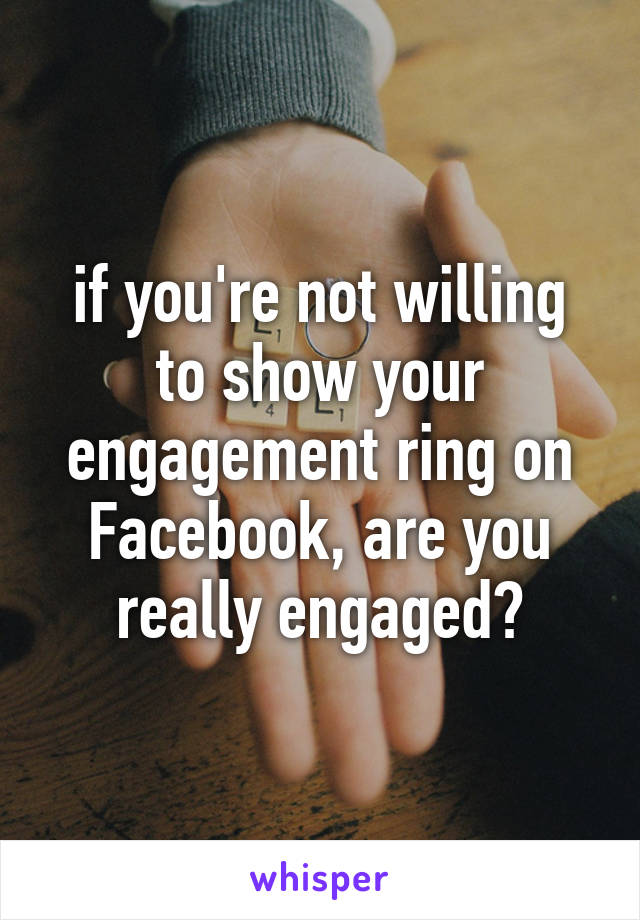 if you're not willing to show your engagement ring on Facebook, are you really engaged?