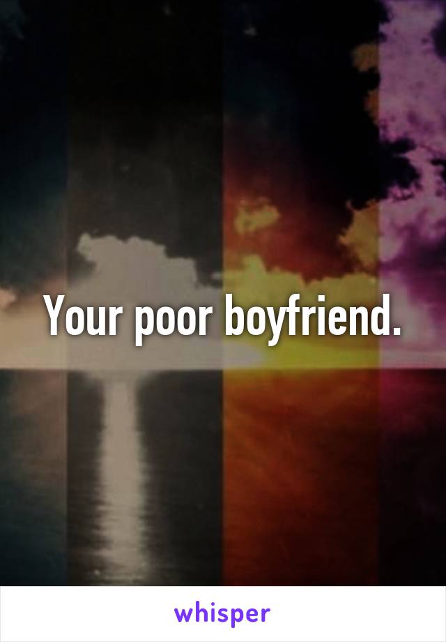 Your poor boyfriend.