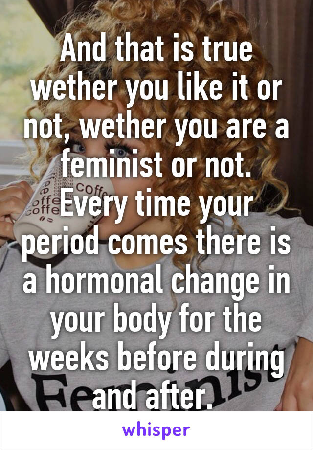 And that is true wether you like it or not, wether you are a feminist or not.
Every time your period comes there is a hormonal change in your body for the weeks before during and after. 