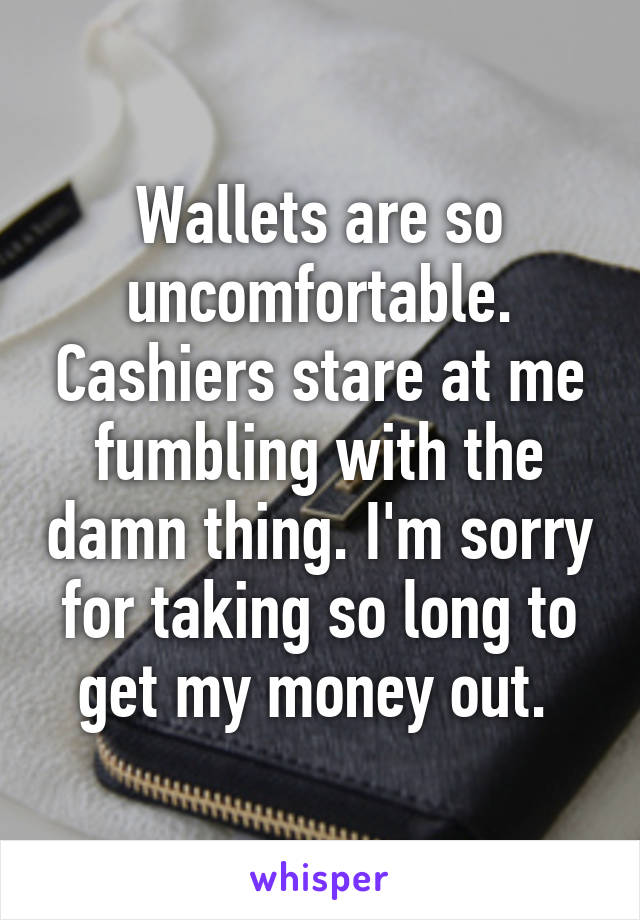 Wallets are so uncomfortable. Cashiers stare at me fumbling with the damn thing. I'm sorry for taking so long to get my money out. 