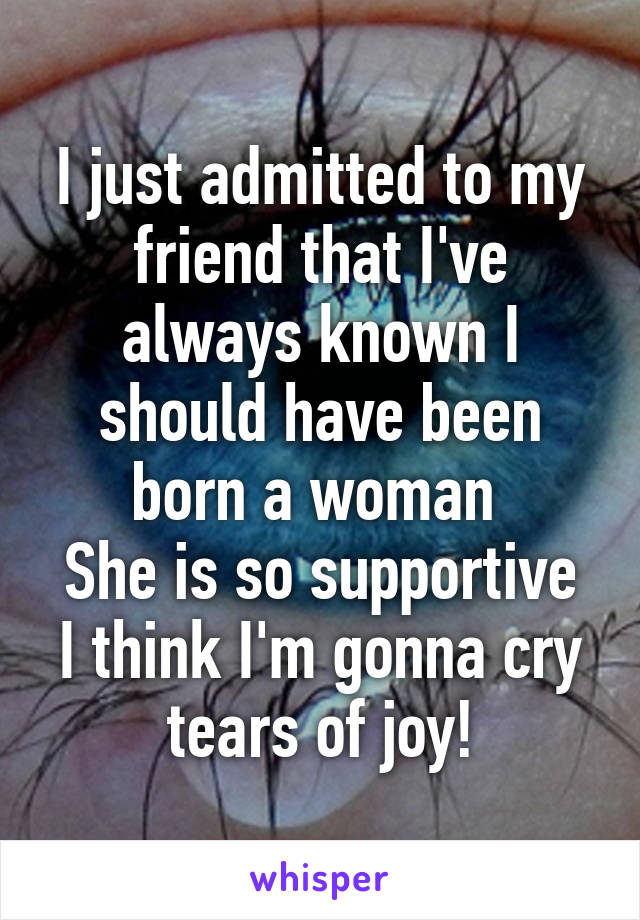 I just admitted to my friend that I've always known I should have been born a woman 
She is so supportive I think I'm gonna cry tears of joy!