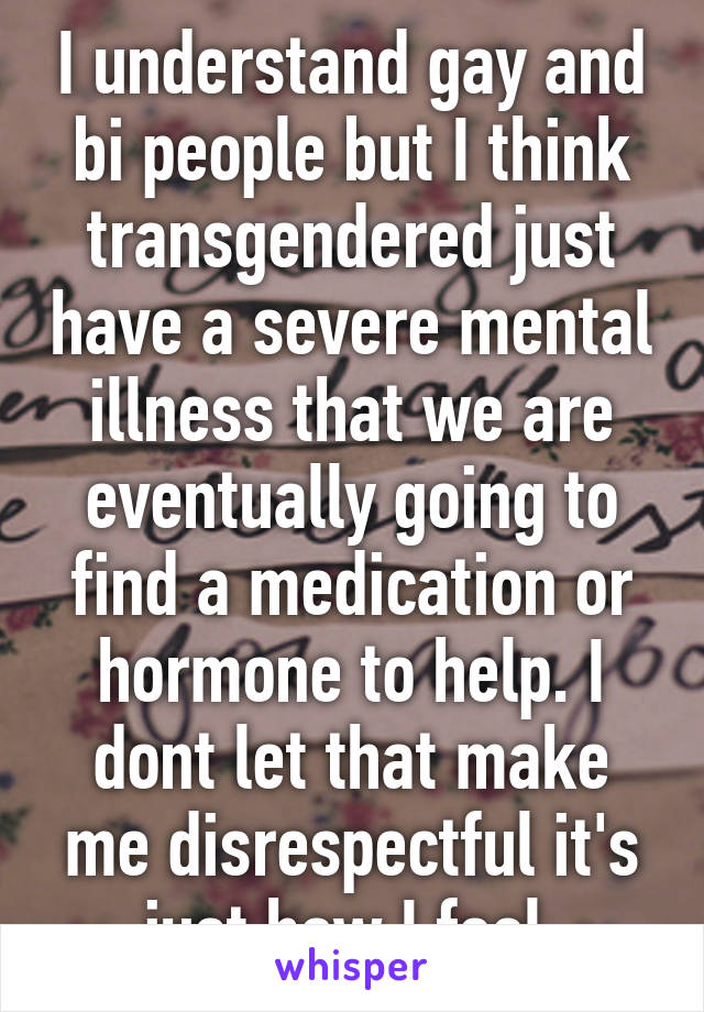 I understand gay and bi people but I think transgendered just have a severe mental illness that we are eventually going to find a medication or hormone to help. I dont let that make me disrespectful it's just how I feel.